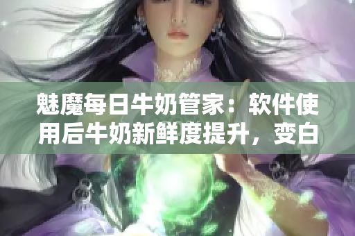 魅魔每日牛奶管家：軟件使用后牛奶新鮮度提升，變白變甜