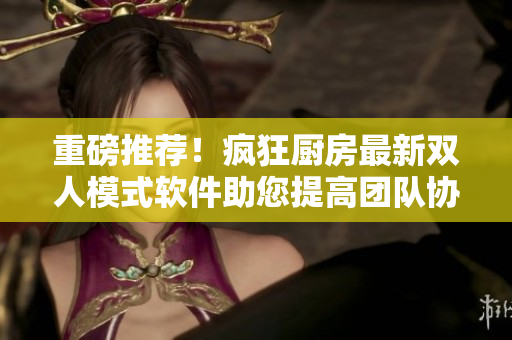 重磅推薦！瘋狂廚房最新雙人模式軟件助您提高團(tuán)隊(duì)協(xié)作50%