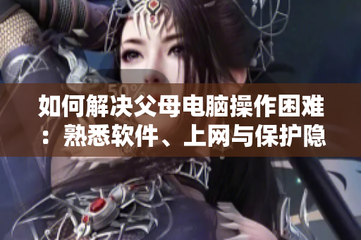 如何解決父母電腦操作困難：熟悉軟件、上網(wǎng)與保護(hù)隱私的方法