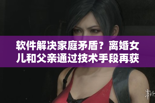 軟件解決家庭矛盾？離婚女兒和父親通過技術(shù)手段再獲新生！