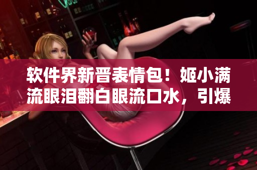 軟件界新晉表情包！姬小滿流眼淚翻白眼流口水，引爆用戶體驗(yàn)！