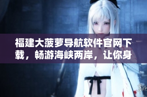福建大菠蘿導航軟件官網(wǎng)下載，暢游海峽兩岸，讓你身臨其境！