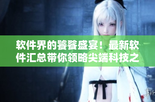 軟件界的饕餮盛宴！最新軟件匯總帶你領(lǐng)略尖端科技之美