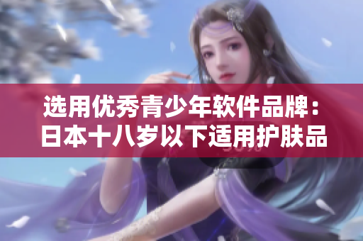 選用優(yōu)秀青少年軟件品牌：日本十八歲以下適用護(hù)膚品牌推薦