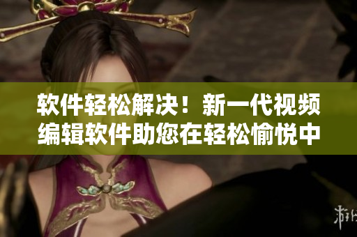 軟件輕松解決！新一代視頻編輯軟件助您在輕松愉悅中創(chuàng)作