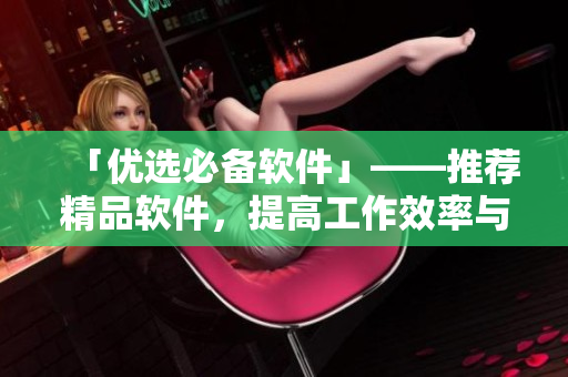 「優(yōu)選必備軟件」——推薦精品軟件，提高工作效率與生活品質(zhì)
