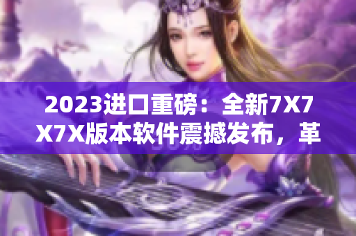 2023進口重磅：全新7X7X7X版本軟件震撼發(fā)布，革新用戶體驗