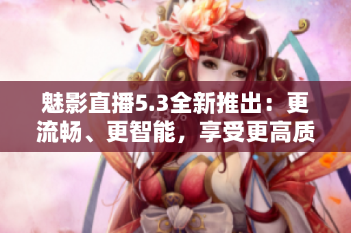 魅影直播5.3全新推出：更流暢、更智能，享受更高質(zhì)量直播體驗
