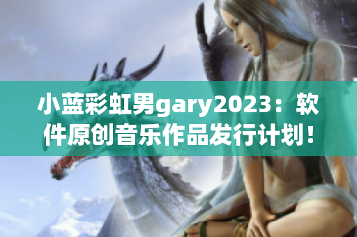 小藍(lán)彩虹男g(shù)ary2023：軟件原創(chuàng)音樂作品發(fā)行計劃！