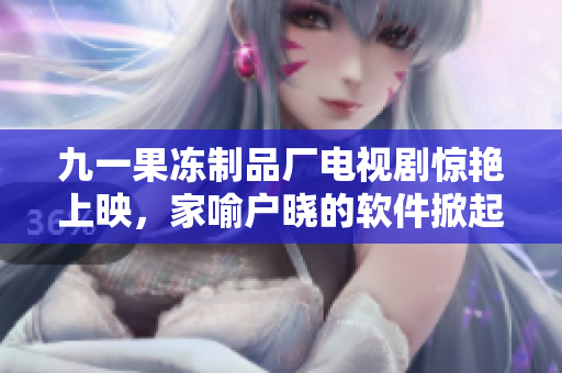 九一果凍制品廠電視劇驚艷上映，家喻戶曉的軟件掀起新一輪話題