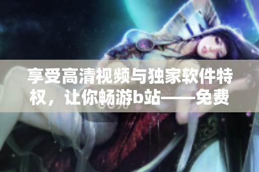 享受高清視頻與獨(dú)家軟件特權(quán)，讓你暢游b站——免費(fèi)進(jìn)入嗶哩嗶哩的優(yōu)點(diǎn)