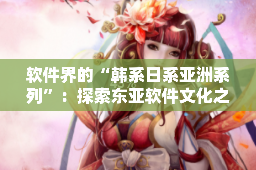 軟件界的“韓系日系亞洲系列”：探索東亞軟件文化之美