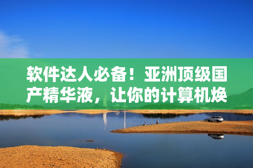 軟件達(dá)人必備！亞洲頂級(jí)國(guó)產(chǎn)精華液，讓你的計(jì)算機(jī)煥發(fā)出令人艷羨的活力