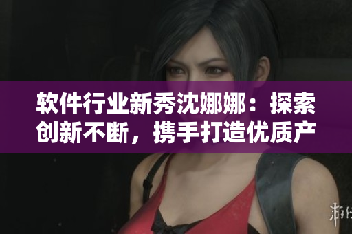 軟件行業(yè)新秀沈娜娜：探索創(chuàng)新不斷，攜手打造優(yōu)質(zhì)產(chǎn)品