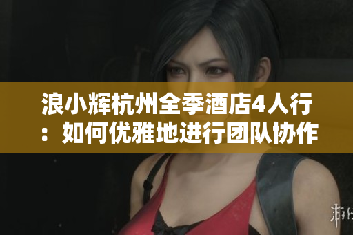 浪小輝杭州全季酒店4人行：如何優(yōu)雅地進(jìn)行團(tuán)隊協(xié)作軟件選擇與應(yīng)用
