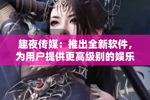 趣夜傳媒：推出全新軟件，為用戶提供更高級(jí)別的娛樂體驗(yàn)
