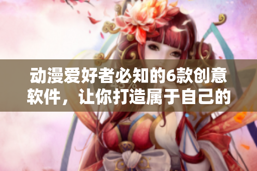 動(dòng)漫愛(ài)好者必知的6款創(chuàng)意軟件，讓你打造屬于自己的二次元世界