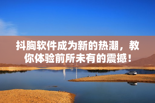 抖胸軟件成為新的熱潮，教你體驗前所未有的震撼！
