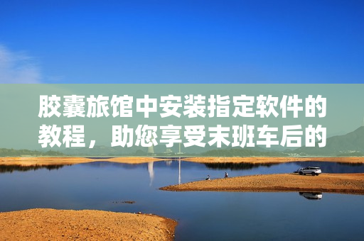 膠囊旅館中安裝指定軟件的教程，助您享受末班車(chē)后的愉快旅程