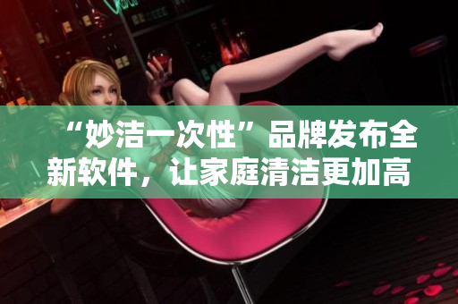 “妙潔一次性”品牌發(fā)布全新軟件，讓家庭清潔更加高效便捷！