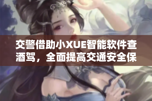 交警借助小XUE智能軟件查酒駕，全面提高交通安全保障水平
