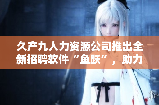 久產(chǎn)九人力資源公司推出全新招聘軟件“魚躍”，助力企業(yè)招聘管理！
