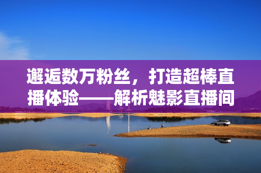 邂逅數(shù)萬(wàn)粉絲，打造超棒直播體驗(yàn)——解析魅影直播間軟件的優(yōu)勢(shì)
