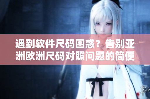 遇到軟件尺碼困惑？告別亞洲歐洲尺碼對(duì)照問(wèn)題的簡(jiǎn)便方法
