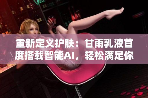 重新定義護(hù)膚：甘雨乳液首度搭載智能AI，輕松滿(mǎn)足你的個(gè)性需求！