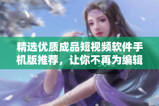 精選優(yōu)質(zhì)成品短視頻軟件手機(jī)版推薦，讓你不再為編輯視頻煩惱