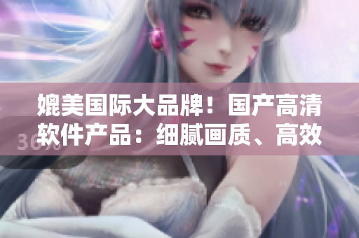 媲美國(guó)際大品牌！國(guó)產(chǎn)高清軟件產(chǎn)品：細(xì)膩畫(huà)質(zhì)、高效運(yùn)行、完美用戶體驗(yàn)
