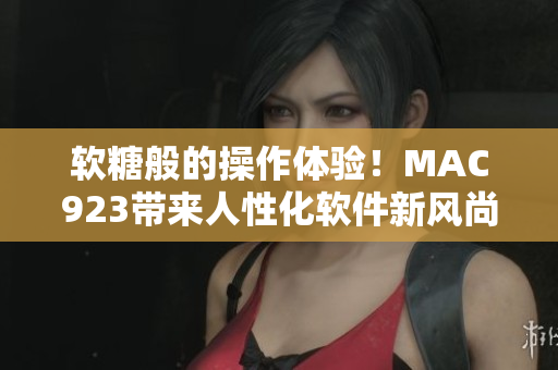 軟糖般的操作體驗(yàn)！MAC923帶來(lái)人性化軟件新風(fēng)尚