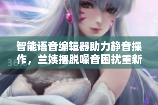 智能語音編輯器助力靜音操作，蘭姨擺脫噪音困擾重新煥發(fā)創(chuàng)作熱情
