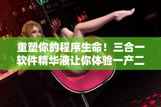 重塑你的程序生命！三合一軟件精華液讓你體驗(yàn)一產(chǎn)二產(chǎn)三產(chǎn)的強(qiáng)大功能！