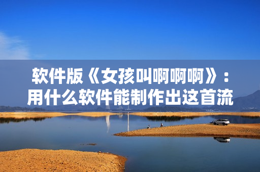 軟件版《女孩叫啊啊啊》：用什么軟件能制作出這首流行歌曲？