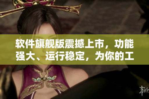 軟件旗艦版震撼上市，功能強(qiáng)大、運(yùn)行穩(wěn)定，為你的工作帶來新的律動(dòng)