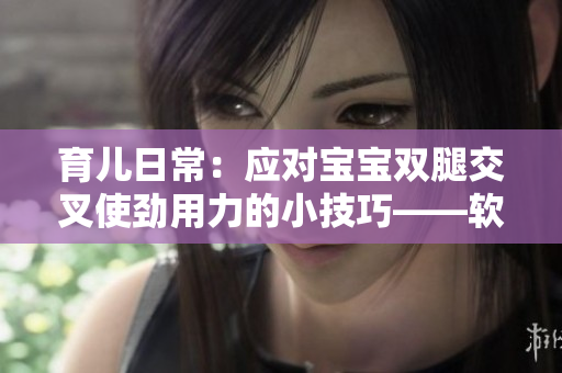 育兒日常：應(yīng)對寶寶雙腿交叉使勁用力的小技巧——軟件提供有效幫助