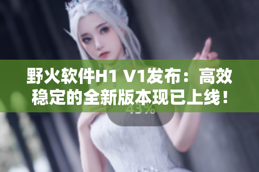 野火軟件H1 V1發(fā)布：高效穩(wěn)定的全新版本現(xiàn)已上線！