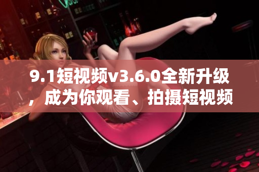 9.1短視頻v3.6.0全新升級(jí)，成為你觀看、拍攝短視頻的最佳選擇！