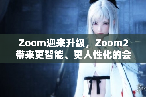 Zoom迎來升級，Zoom2帶來更智能、更人性化的會議體驗