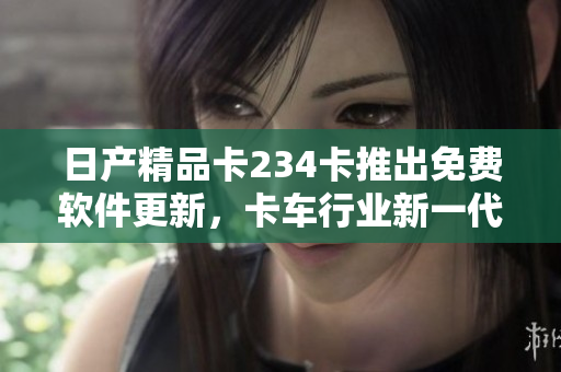 日產(chǎn)精品卡234卡推出免費(fèi)軟件更新，卡車(chē)行業(yè)新一代解決方案浮現(xiàn)