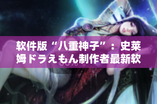 軟件版“八重神子”：史萊姆ドラえもん制作者最新軟件技術(shù)揭秘
