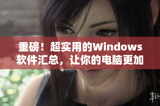 重磅！超實(shí)用的Windows軟件匯總，讓你的電腦更加高效！