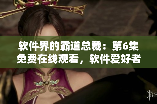 軟件界的霸道總裁：第6集免費在線觀看，軟件愛好者不容錯過！