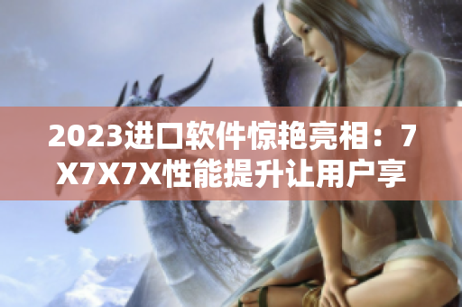 2023進口軟件驚艷亮相：7X7X7X性能提升讓用戶享受無限可能
