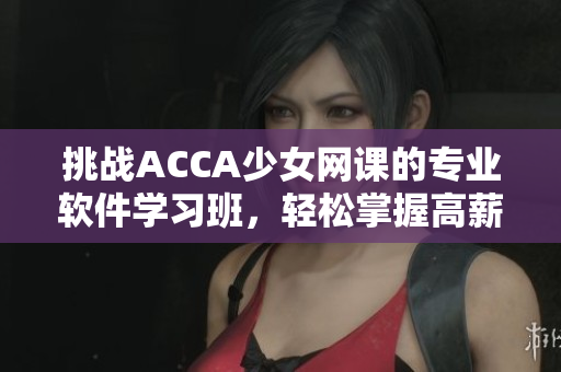 挑戰(zhàn)ACCA少女網(wǎng)課的專業(yè)軟件學(xué)習(xí)班，輕松掌握高薪就業(yè)技能！