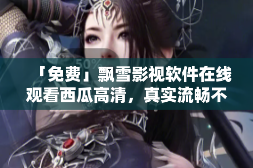 「免費(fèi)」飄雪影視軟件在線觀看西瓜高清，真實(shí)流暢不卡頓