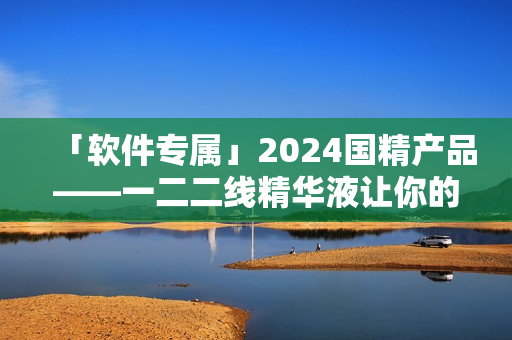 「軟件專屬」2024國精產(chǎn)品——一二二線精華液讓你的電腦煥發(fā)新生！