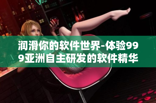 潤滑你的軟件世界-體驗999亞洲自主研發(fā)的軟件精華液