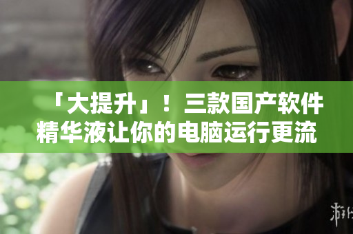 「大提升」！三款國產(chǎn)軟件精華液讓你的電腦運行更流暢